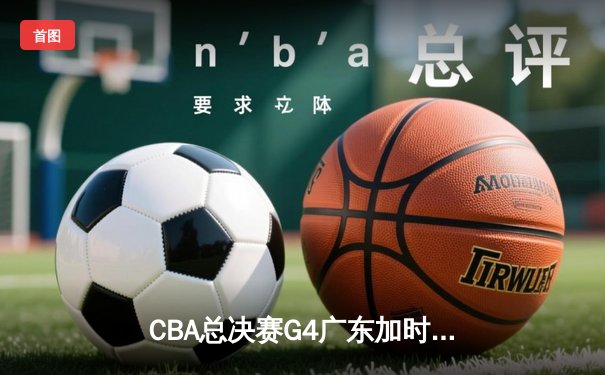 CBA总决赛G4广东加时险胜辽宁 周琦复出砍下28分15篮板主宰内线