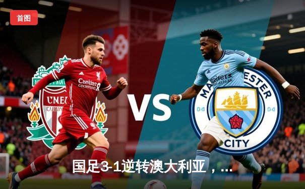 国足3-1逆转澳大利亚，世界杯预选赛亚洲区小组赛豪取三连胜