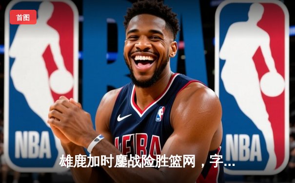 雄鹿加时鏖战险胜篮网，字母哥狂砍44分14篮板引领逆转