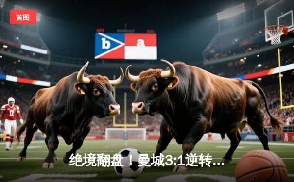 绝境翻盘！曼城3:1逆转曼联，哈兰德双响锁定胜局