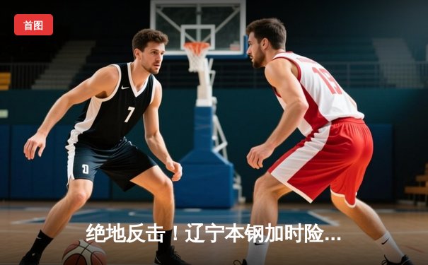 绝地反击！辽宁本钢加时险胜广东东莞大益，总决赛2-1夺赛点