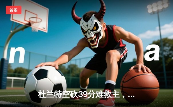 杜兰特空砍39分难救主，太阳末节崩盘不敌独行侠