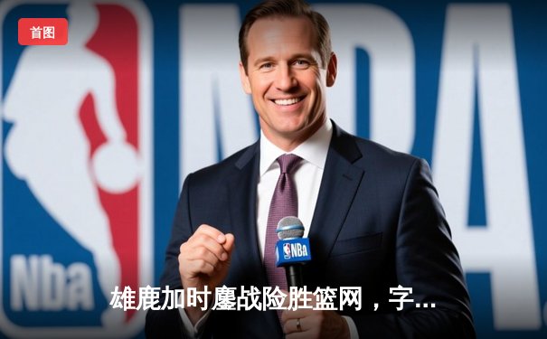 雄鹿加时鏖战险胜篮网，字母哥44分主宰关键时刻