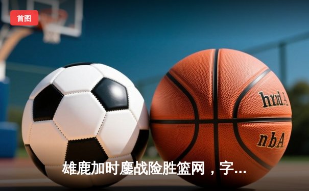 雄鹿加时鏖战险胜篮网，字母哥44+14+6主宰关键时刻