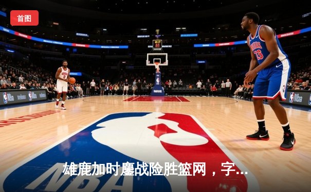 雄鹿加时鏖战险胜篮网，字母哥44分主宰关键时刻